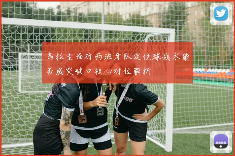 乌拉圭面对西班牙队定位球战术能否成突破口核心对位解析