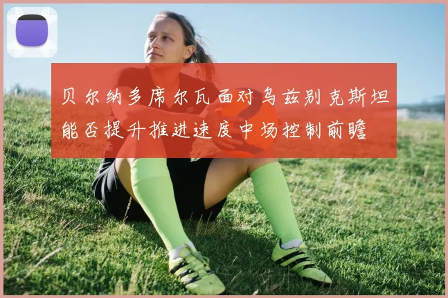 贝尔纳多席尔瓦面对乌兹别克斯坦能否提升推进速度中场控制前瞻