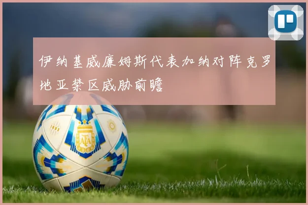 伊纳基威廉姆斯代表加纳对阵克罗地亚禁区威胁前瞻
