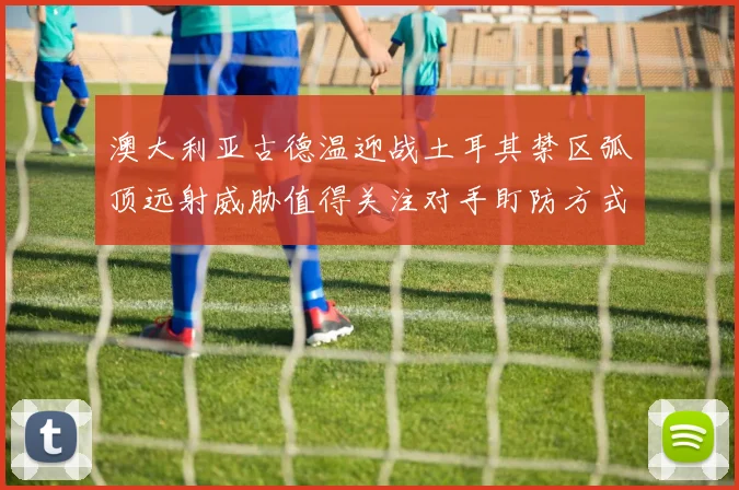 澳大利亚古德温迎战土耳其禁区弧顶远射威胁值得关注对手盯防方式
