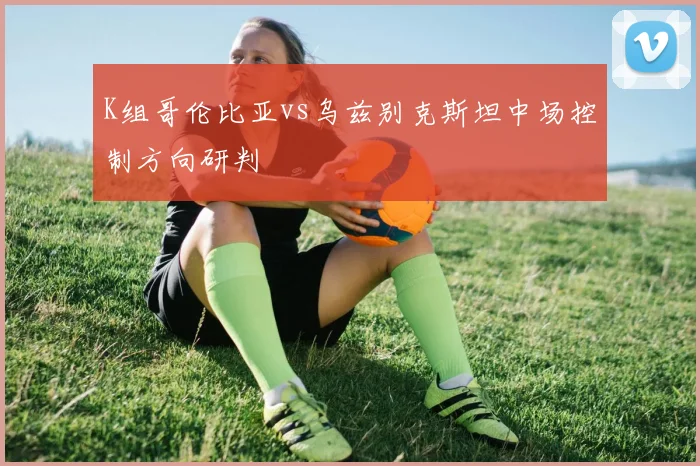 K组哥伦比亚vs乌兹别克斯坦中场控制方向研判