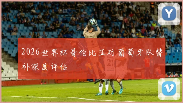 2026世界杯哥伦比亚对葡萄牙队替补深度评估