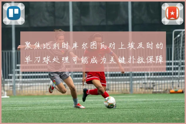 聚焦比利时库尔图瓦对上埃及时的单刀球处理可能成为关键扑救保障