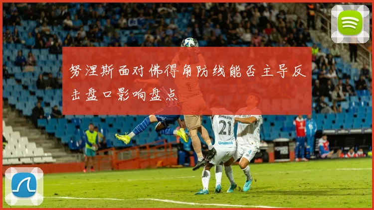 努涅斯面对佛得角防线能否主导反击盘口影响盘点