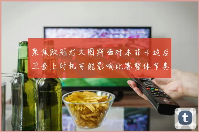 聚焦欧冠尤文图斯面对本菲卡边后卫套上时机可能影响比赛整体节奏