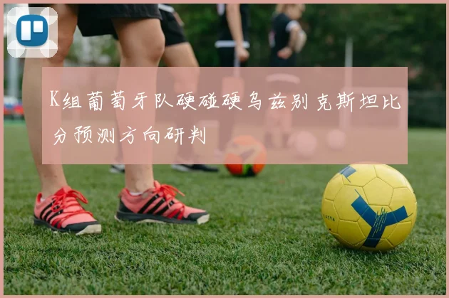 K组葡萄牙队硬碰硬乌兹别克斯坦比分预测方向研判
