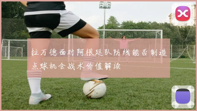 拉万德面对阿根廷队防线能否制造点球机会战术价值解读