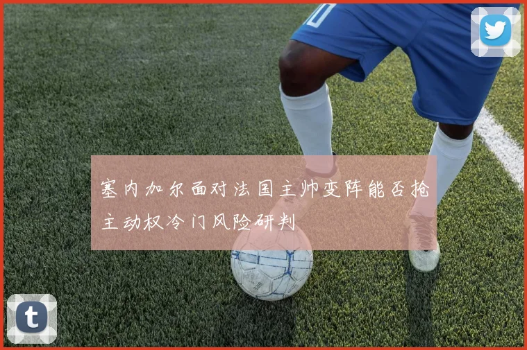 塞内加尔面对法国主帅变阵能否抢主动权冷门风险研判