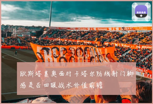 欧斯塔基奥面对卡塔尔防线射门脚感是否回暖战术价值前瞻