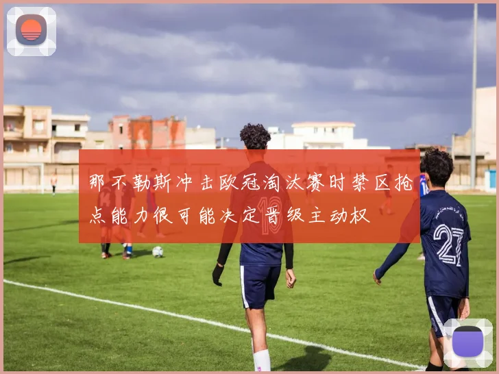 那不勒斯冲击欧冠淘汰赛时禁区抢点能力很可能决定晋级主动权