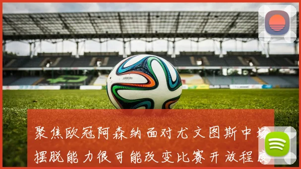聚焦欧冠阿森纳面对尤文图斯中场摆脱能力很可能改变比赛开放程度