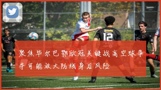 聚焦毕尔巴鄂欧冠关键战高空球争夺可能放大防线身后风险