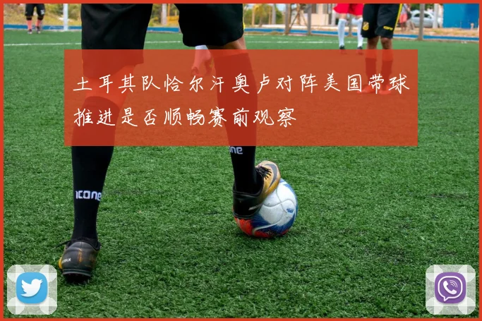 土耳其队恰尔汗奥卢对阵美国带球推进是否顺畅赛前观察
