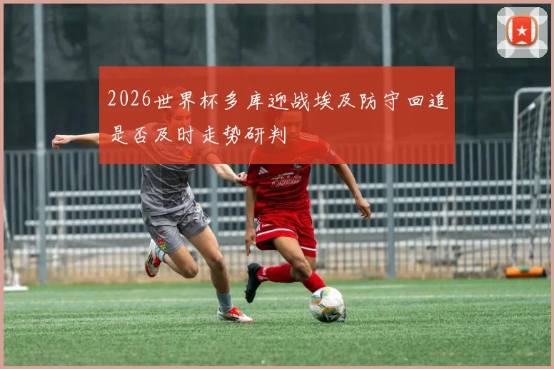 2026世界杯多库迎战埃及防守回追是否及时走势研判