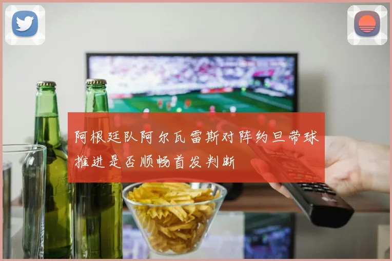 阿根廷队阿尔瓦雷斯对阵约旦带球推进是否顺畅首发判断
