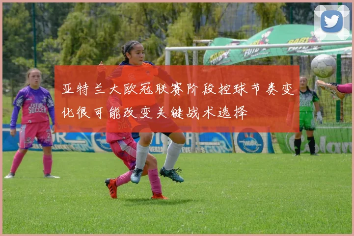 亚特兰大欧冠联赛阶段控球节奏变化很可能改变关键战术选择