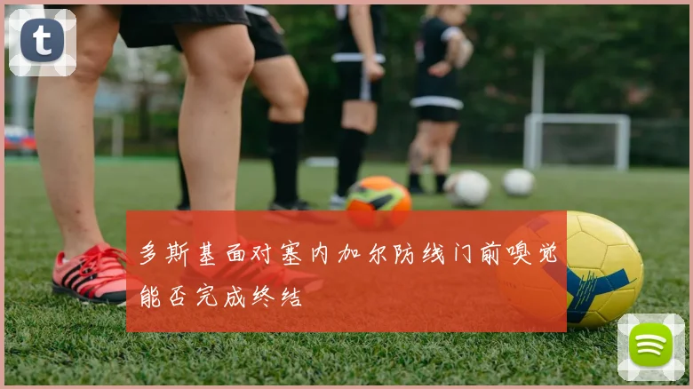 多斯基面对塞内加尔防线门前嗅觉能否完成终结