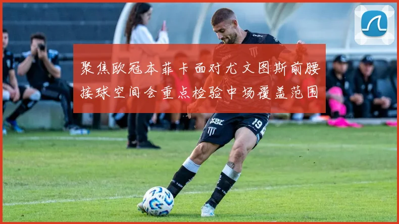 聚焦欧冠本菲卡面对尤文图斯前腰接球空间会重点检验中场覆盖范围