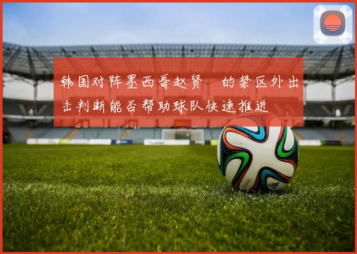 韩国对阵墨西哥赵贤祐的禁区外出击判断能否帮助球队快速推进