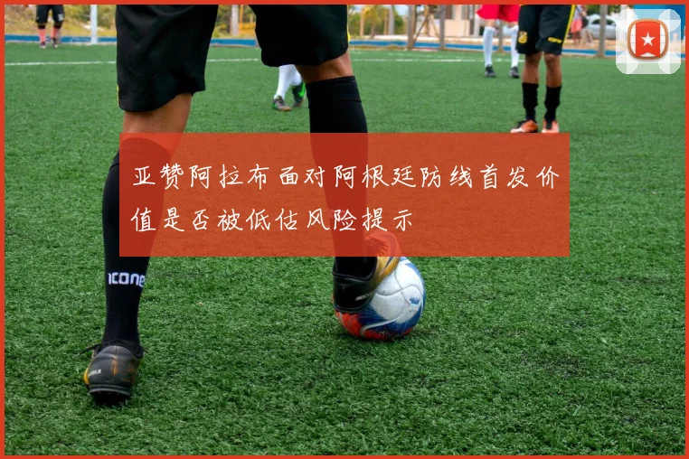 亚赞阿拉布面对阿根廷防线首发价值是否被低估风险提示