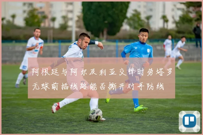 阿根廷与阿尔及利亚交锋时劳塔罗无球前插线路能否撕开对手防线