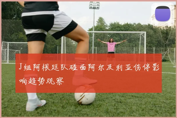 J组阿根廷队碰面阿尔及利亚伤停影响趋势观察
