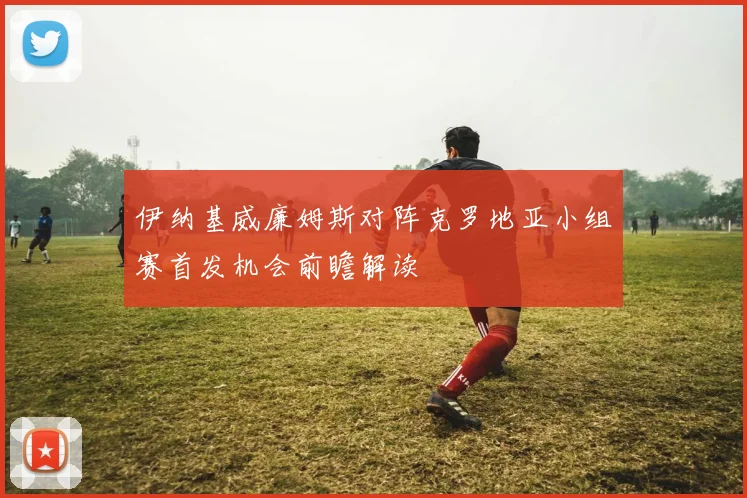 伊纳基威廉姆斯对阵克罗地亚小组赛首发机会前瞻解读