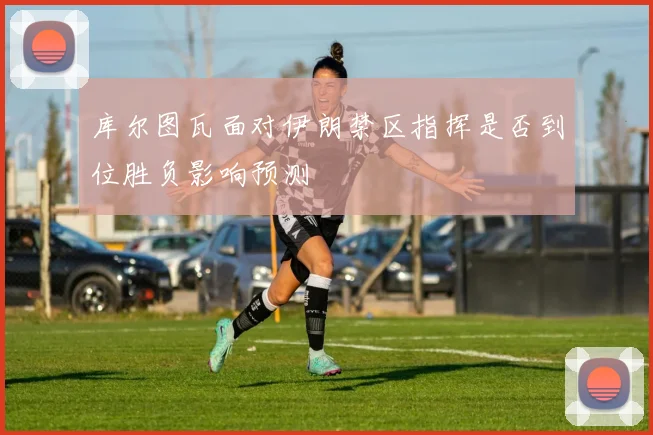 库尔图瓦面对伊朗禁区指挥是否到位胜负影响预测