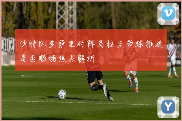 沙特队多萨里对阵乌拉圭带球推进是否顺畅焦点解析