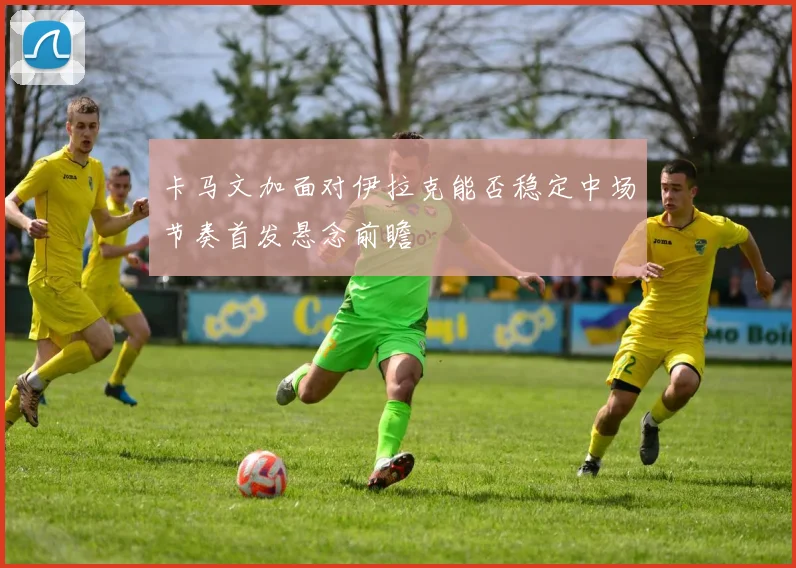 卡马文加面对伊拉克能否稳定中场节奏首发悬念前瞻