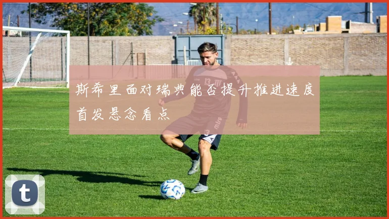 斯希里面对瑞典能否提升推进速度首发悬念看点