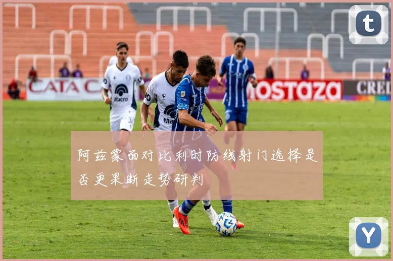 阿兹蒙面对比利时防线射门选择是否更果断走势研判